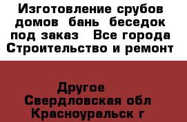 Изготовление срубов домов, бань, беседок под заказ - Все города Строительство и ремонт » Другое   . Свердловская обл.,Красноуральск г.